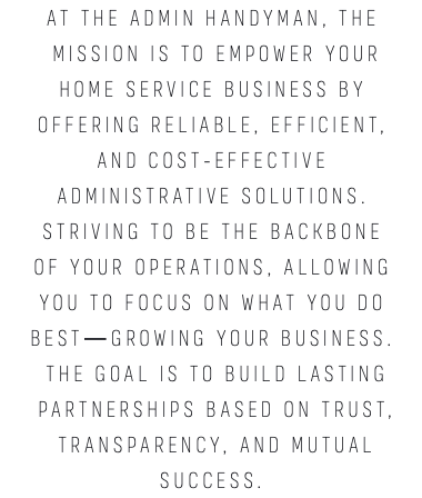 At The Admin Handyman, the mission is to empower Your HOME SERVICE business by offering reliable, efficient, and cost-effective administrative solutions. Striving to be the backbone of your operations, allowing you to focus on what you do best—growing your business. The goal is to build lasting partnerships based on trust, transparency, and mutual success.