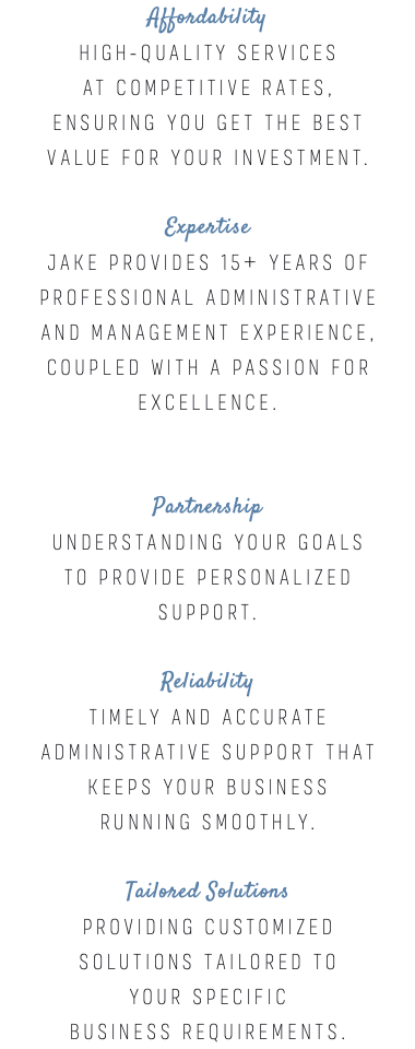 Affordability High-quality services at competitive rates, ensuring you get the best value for your investment. Expertise Jake provides 15+ years of professional administrative and management experience, coupled with a passion for excellence. Partnership Understanding your goals to provide personalized support. Reliability Timely and accurate administrative support that keeps your business running smoothly. Tailored Solutions Providing customized solutions tailored to your specific business requirements.